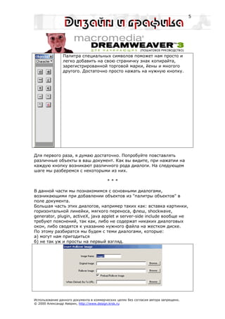 5




                Палитра специальных символов поможет нам просто и
                легко добавить на свою страничку знак копирайта,
                зарегистрированной торговой марки, йены и многого
                другого. Достаточно просто нажать на нужную кнопку.




Для первого раза, я думаю достаточно. Попробуйте повставлять
различные объекты в ваш документ. Как вы видите, при нажатии на
каждую кнопку возникают различного рода диалоги. На следующем
шаге мы разберемся с некоторыми из них.

                                         ***

В данной части мы познакомимся с основными диалогами,
возникающими при добавлении объектов из "палитры объектов" в
поле документа.
Большая часть этих диалогов, например таких как: вставка картинки,
горизонтальной линейки, мягкого переноса, флеш, shockwave,
generator, plugin, activeX, java applet и server-side include вообще не
требуют пояснений, так как, либо не содержат никаких диалоговых
окон, либо сводятся к указанию нужного файла на жестком диске.
По этому разбиратся мы будем с теми диалогами, которые:
а) могут нам пригодиться
б) не так уж и просты на первый взгляд.




Использование данного документа в коммерческих целях без согласия автора запрещено.
© 2000 Александр Аверин, http://www.design.krsk.ru
 