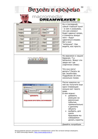 50




                                                              Ну и последний,
                                                              самый главный пункт
                                                              - в нем я указываю,
                                                              что сам элемент
                                                              будет сдвинут влево,
                                                              а элементы вокруг
                                                              него - будут
                                                              сдвигаться вправо.
                                                              Вот и вся
                                                              "хитрушка". Как
                                                              видите, все просто.




                                                              Но вернемся к нашим
                                                              баранам. Т.е.
                                                              behaviors. Живут эти
                                                              звери вот где
                                                              (картинка слева):

                                                              Что они могут
                                                              делать? Писать за
                                                              вас JavaScripts.
                                                              Подробнее об этом
                                                              несколько позже.

                                                              После нажатия на
                                                              нее вы получите еще
                                                              одно плавающее
                                                              окошко вот такого
                                                              вида.
                                                              В нем можно:
                                                                 • добавить
                                                                    реакцию на
                                                                    различные
                                                                    события,
                                                                    применительно
                                                                    к данному
                                                                    объекту
                                                                 • выбрать, для
                                                                    каких
                                                                    браузеров мы
                                                                    собираемся
                                                                    делать скрипты

                                                              Давайте попробуем


Использование данного документа в коммерческих целях без согласия автора запрещено.
© 2000 Александр Аверин, http://www.design.krsk.ru
 