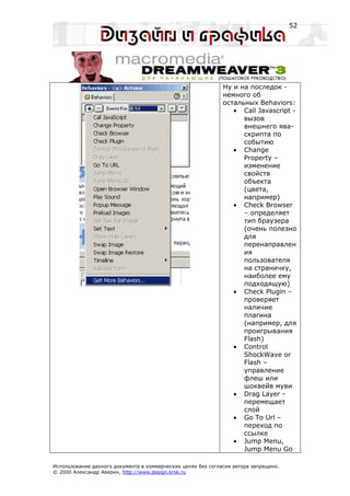 52




                                                              Ну и на последок -
                                                              немного об
                                                              остальных Behaviors:
                                                                 • Call Javascript -
                                                                    вызов
                                                                    внешнего ява-
                                                                    скрипта по
                                                                    событию
                                                                 • Change
                                                                    Property –
                                                                    изменение
                                                                    свойств
                                                                    объекта
                                                                    (цвета,
                                                                    например)
                                                                 • Check Browser
                                                                    – определяет
                                                                    тип браузера
                                                                    (очень полезно
                                                                    для
                                                                    перенаправлен
                                                                    ия
                                                                    пользователя
                                                                    на страничку,
                                                                    наиболее ему
                                                                    подходящую)
                                                                 • Check Plugin –
                                                                    проверяет
                                                                    наличие
                                                                    плагина
                                                                    (например, для
                                                                    проигрывания
                                                                    Flash)
                                                                 • Control
                                                                    ShockWave or
                                                                    Flash –
                                                                    управление
                                                                    флеш или
                                                                    шоквейв муви
                                                                 • Drag Layer -
                                                                    перемещает
                                                                    слой
                                                                 • Go To Url –
                                                                    переход по
                                                                    ссылке
                                                                 • Jump Menu,
                                                                    Jump Menu Go

Использование данного документа в коммерческих целях без согласия автора запрещено.
© 2000 Александр Аверин, http://www.design.krsk.ru
 
