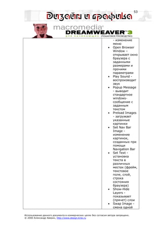53




                                                                      - изменение
                                                                      меню
                                                                  •   Open Browser
                                                                      Window –
                                                                      открывает окно
                                                                      браузера с
                                                                      заданными
                                                                      размерами и
                                                                      прочими
                                                                      параметрами
                                                                  •   Play Sound -
                                                                      воспроизводит
                                                                      звук
                                                                  •   Popup Message
                                                                      - выводит
                                                                      стандартное
                                                                      windows-
                                                                      сообщение с
                                                                      заданным
                                                                      текстом
                                                                  •   Preload Images
                                                                      - загружает
                                                                      указанные
                                                                      картинки
                                                                  •   Set Nav Bar
                                                                      Image -
                                                                      изменение
                                                                      картинок,
                                                                      созданных при
                                                                      помощи
                                                                      Navigation Bar
                                                                  •   Set Text -
                                                                      установка
                                                                      текста в
                                                                      различных
                                                                      местах (фрейм,
                                                                      текстовое
                                                                      поле, слой,
                                                                      строка
                                                                      состояния
                                                                      браузера)
                                                                  •   Show-Hide
                                                                      Layers -
                                                                      показывает
                                                                      (прячет) слои
                                                                  •   Swap Image -
                                                                      смена одной

Использование данного документа в коммерческих целях без согласия автора запрещено.
© 2000 Александр Аверин, http://www.design.krsk.ru
 