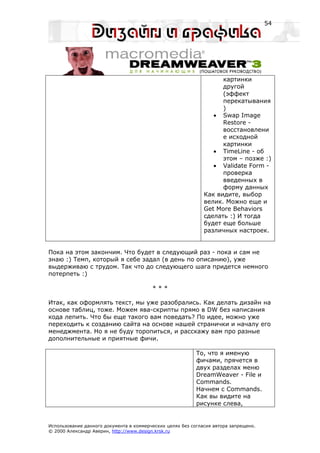 54




                                                                    картинки
                                                                    другой
                                                                    (эффект
                                                                    перекатывания
                                                                    )
                                                                 • Swap Image
                                                                    Restore -
                                                                    восстановлени
                                                                    е исходной
                                                                    картинки
                                                                 • TimeLine - об
                                                                    этом – позже :)
                                                                 • Validate Form -
                                                                    проверка
                                                                    введенных в
                                                                    форму данных
                                                              Как видите, выбор
                                                              велик. Можно еще и
                                                              Get More Behaviors
                                                              сделать :) И тогда
                                                              будет еще больше
                                                              различных настроек.


Пока на этом закончим. Что будет в следующий раз - пока и сам не
знаю :) Темп, который я себе задал (в день по описанию), уже
выдерживаю с трудом. Так что до следующего шага придется немного
потерпеть :)

                                         ***

Итак, как оформлять текст, мы уже разобрались. Как делать дизайн на
основе таблиц, тоже. Можем ява-скрипты прямо в DW без написания
кода лепить. Что бы еще такого вам поведать? По идее, можно уже
переходить к созданию сайта на основе нашей странички и началу его
менеджмента. Но я не буду торопиться, и расскажу вам про разные
дополнительные и приятные фичи.

                                                           То, что я именую
                                                           фичами, прячется в
                                                           двух разделах меню
                                                           DreamWeaver - File и
                                                           Commands.
                                                           Начнем с Commands.
                                                           Как вы видите на
                                                           рисунке слева,


Использование данного документа в коммерческих целях без согласия автора запрещено.
© 2000 Александр Аверин, http://www.design.krsk.ru
 