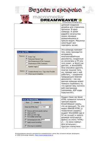 56




                                                           целиком создание
                                                           дизайна для странички.
                                                           Целиком. В одну
                                                           команду. А затем
                                                           радуйте начальство
                                                           своим ленивым
                                                           развалившимся в
                                                           кресле видом. Машинка
                                                           сама будет все
                                                           повторять за вас.

                                                           Эта команда поможет
                                                           тем, кому приходится
                                                           исправлять
                                                           многокилобайтные
                                                           документы, созданные
                                                           их коллегами в FP или
                                                           того хуже - в Word (не
                                                           дай бог, в Word2000)
                                                           Она способна удалить
                                                           многие лишние теги,
                                                           но, прежде чем с ней
                                                           работать, - сохраните
                                                           предыдущую версию
                                                           документа - так как
                                                           данная команда может
                                                           немного поубивать то,
                                                           что сделал ваш коллега
                                                           веб-программер
                                                           (например, ASP коды
                                                           повычистит).

                                                           Раздел Clean Up Word
                                                           HTML появился только в
                                                           третьей версии
                                                           DreamWeaver (жаль,
                                                           что не раньше). Те, кто
                                                           видел КАКОЙ HTML (с
                                                           позволения сказать)
                                                           выдает Word2000 (да и
                                                           97 не лучше) и какого
                                                           размера получаются
                                                           файлы из этого "HTML-
                                                           а", - те меня поймут.
                                                           Для остальных -
                                                           простая статистика:
                                                            б б        ф й

Использование данного документа в коммерческих целях без согласия автора запрещено.
© 2000 Александр Аверин, http://www.design.krsk.ru
 