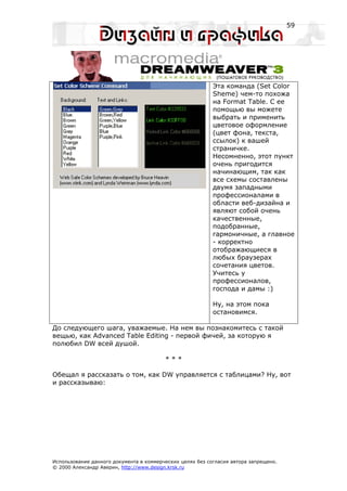 59




                                                           Эта команда (Set Color
                                                           Sheme) чем-то похожа
                                                           на Format Table. С ее
                                                           помощью вы можете
                                                           выбрать и применить
                                                           цветовое оформление
                                                           (цвет фона, текста,
                                                           ссылок) к вашей
                                                           страничке.
                                                           Несомненно, этот пункт
                                                           очень пригодится
                                                           начинающим, так как
                                                           все схемы составлены
                                                           двумя западными
                                                           профессионалами в
                                                           области веб-дизайна и
                                                           являют собой очень
                                                           качественные,
                                                           подобранные,
                                                           гармоничные, а главное
                                                           - корректно
                                                           отображающиеся в
                                                           любых браузерах
                                                           сочетания цветов.
                                                           Учитесь у
                                                           профессионалов,
                                                           господа и дамы :)

                                                           Ну, на этом пока
                                                           остановимся.

До следующего шага, уважаемые. На нем вы познакомитесь с такой
вещью, как Advanced Table Editing - первой фичей, за которую я
полюбил DW всей душой.

                                         ***

Обещал я рассказать о том, как DW управляется с таблицами? Ну, вот
и рассказываю:




Использование данного документа в коммерческих целях без согласия автора запрещено.
© 2000 Александр Аверин, http://www.design.krsk.ru
 