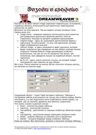 6




Начнем со вставки rollover image (картинки-перекатыша). В основном,
подобные объекты используются для различных навигационых
элементов на сайте.
Взляните на окно диалога. Там вы видите четыре основных поля.
Сверху-вниз это:
   • image name - название картинки (используется java-скриптом
      для разделения различных объектов данного типа на
      страничке). Никогда не делайте названия одинаковыми!
   • original image - здесь вы указываете расположение файла с
      картинкой "по-умолчанию", то есть той картинкой, которая
      будет отображаться вначале.
   • rollover image - а здесь указывается файл картинки, которая
      будет появляться при наведении на наш объект курсора мышки
      (подпункт Preload Rollover image рекомендую оставлять
      включенным, так как ни что не смотрится так жутко, как
      появление, при наведение мышки на подобный объект, пустой
      картинки)
   • go to url - здесь нужно написать ссылку, по которой пойдет
      пользователь при нажатии на наш объект.
Вот и все. После нажатия на кнопку OK вы получите готовую кнопку,
не написав ни строчки кода.




Следующий объект - Insert Table (вставить таблицу). Таблицы в
построении сайтов используются не только как в каком-нибудь Word-е
или Excel-е, а и как модульные сетки (собственно некий каркас, на
котором, как на паутине, держатся все объекты странички).
Что нужно указать в данном случае:
   • Rows - количество рядов таблицы
   • Columns - количество колонок
   • Cell padding - расстояние от границы ячейки до объектов внутри
      нее
   • Cell Spacing - расстояние между границами соседних ячеек
   • Width - ширина таблицы (в пикселях или в процентах)
   • Border - толщина бордюра между ячейками таблицы
Тоже не сложно. Все заполнили, указали и получили готовую таблицу.


Использование данного документа в коммерческих целях без согласия автора запрещено.
© 2000 Александр Аверин, http://www.design.krsk.ru
 
