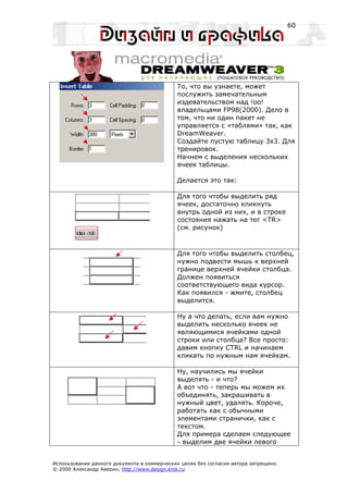 60




                                             То, что вы узнаете, может
                                             послужить замечательным
                                             издевательством над !oo!
                                             владельцами FP98(2000). Дело в
                                             том, что ни один пакет не
                                             управляется с «таблями» так, как
                                             DreamWeaver.
                                             Создайте пустую таблицу 3х3. Для
                                             тренировок.
                                             Начнем с выделения нескольких
                                             ячеек таблицы.

                                             Делается это так:

                                             Для того чтобы выделить ряд
                                             ячеек, достаточно кликнуть
                                             внутрь одной из них, и в строке
                                             состояния нажать на тег <TR>
                                             (см. рисунок)



                                             Для того чтобы выделить столбец,
                                             нужно подвести мышь к верхней
                                             границе верхней ячейки столбца.
                                             Должен появиться
                                             соответствующего вида курсор.
                                             Как появился - жмите, столбец
                                             выделится.

                                             Ну а что делать, если вам нужно
                                             выделить несколько ячеек не
                                             являющимися ячейками одной
                                             строки или столбца? Все просто:
                                             давим кнопку CTRL и начинаем
                                             кликать по нужным нам ячейкам.

                                             Ну, научились мы ячейки
                                             выделять - и что?
                                             А вот что - теперь мы можем их
                                             объединять, закрашивать в
                                             нужный цвет, удалять. Короче,
                                             работать как с обычными
                                             элементами странички, как с
                                             текстом.
                                             Для примера сделаем следующее
                                             - выделим две ячейки левого


Использование данного документа в коммерческих целях без согласия автора запрещено.
© 2000 Александр Аверин, http://www.design.krsk.ru
 
