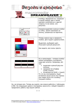 61




                                             столбца, объединим их, покрасим
                                             в какой-нибудь цвет и затем
                                             сделаем симметрично с другой
                                             стороны то же самое. (см.
                                             рисунок)

                                             Сначала выделяем нужные ячейки
                                             (с CTRL). Затем нажимаем на
                                             кнопку, указанную на картинке.



                                             Теперь можно еще и закрасить
                                             ячейки. Для пущего удовольствия.

                                             Выделяем, выбираем цвет.
                                             Получаем нужный результат.

                                             Как видите, все очень просто.




                                             Ну и напоследок - готовые ячейки
                                             можно копировать и вставлять,
                                             куда вам хочется. Например, вот
                                             так:
                                                • выделяем нужный ряд или
                                                   колонку
                                                • копируем ее в буфер
                                                   (CTRL+Insert)
                                                • вставляем ее (Shift + Insert)
                                             То что вы скопировали, будет
                                             вставлено выше (если это строка)
                                             или левее (если это столбец)
                                             текущей ячейки.


Ну, на сегодня все. Теперь вы знаете, как можно работать с таблицами
в DW. На следующем уроке я постараюсь закончить с общей теорией и
продолжить работу над нашим сайтом.

                                         ***




Использование данного документа в коммерческих целях без согласия автора запрещено.
© 2000 Александр Аверин, http://www.design.krsk.ru
 