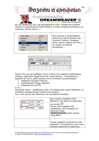62




Ну, вот добрались мы и до двенадцатого шага. Сегодня вы узнаете
немного о возможностях DreamWeaver в плане создания анимации на
странице. Кроме шуток. :)


                                                Вся анимаця в DreamWeaver
                                                прячется в меню Window под
                                                пунктом Timeline. Ленивые
                                                могут просто нажать Ctrl+F9, а
                                                не лазить по всяким
                                                менюшкам...




После того как вы выберете пункт в меню или нажмете комбинацию
клавиш, пред вами предстанет вот такая панель... Я специально
выделил ее часть, дабы указать на ее основные составляющие:
   • название текущей TimeLine
   • перемещение между кадрами
   • указание кол-ва FPS
и т.д...
Основной смысл - вообразите себе, что перед вами шкала времени, на
которой в определенные моменты вы можете...
Так, стоп. Лучше все объяснить на наглядном примере.

                                             Для начала создайте слой.
                                             Делается это простым нажатием
                                             на кнопку    .
                                             После этого задайте ему
                                             параметры, как показано на
                                             рисунке слева.
                                             ОБЯЗАТЕЛЬНО дайте своему
                                             слою ИМЯ.!


                                             Теперь давайте запихнем в слой
                                             картинку. Это делается, как и при
                                             вставке картинки в страничку


Использование данного документа в коммерческих целях без согласия автора запрещено.
© 2000 Александр Аверин, http://www.design.krsk.ru
 