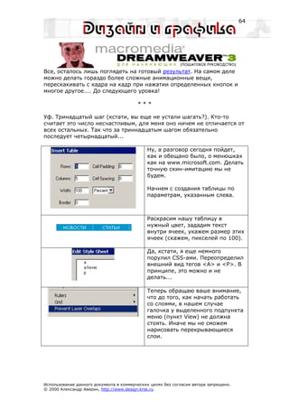 64




Все, осталось лишь поглядеть на готовый результат. На самом деле
можно делать гораздо более сложные анимационные вещи,
перескакивать с кадра на кадр при нажатии определенных кнопок и
многое другое.... До следующего уровка!

                                         ***

Уф. Тринадцатый шаг (кстати, вы еще не устали шагать?). Кто-то
считает это число несчастливым, для меня оно ничем не отличается от
всех остальных. Так что за триннадцатым шагом обязательно
последует четырнадцатый...

                                             Ну, а разговор сегодня пойдет,
                                             как и обещано было, о менюшках
                                             как на www.microsoft.com. Делать
                                             точную скин-имитацию мы не
                                             будем.

                                             Начнем с создания таблицы по
                                             параметрам, указанным слева.



                                             Раскрасим нашу таблицу в
                                             нужный цвет, зададим текст
                                             внутри ячеек, укажем размер этих
                                             ячеек (скажем, пикселей по 100).

                                             Да, кстати, я еще немного
                                             порулил CSS-ами. Переопределил
                                             внешний вид тегов <A> и <P>. В
                                             принципе, это можно и не
                                             делать...

                                             Теперь обращаю ваше внимание,
                                             что до того, как начать работать
                                             со слоями, в нашем случае
                                             галочка у выделенного подпункта
                                             меню (пункт View) не должна
                                             стоять. Иначе мы не сможем
                                             нарисовать перекрывающиеся
                                             слои.




Использование данного документа в коммерческих целях без согласия автора запрещено.
© 2000 Александр Аверин, http://www.design.krsk.ru
 
