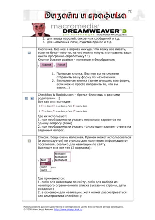 72




               2. для ввода паролей, секретных сообщений и т.д.
               3. для написания поэм, пунктов прочее и т.д.

           Кнопочка. Без нее в вормах никуда. Что толку все писать,
           если не будет чего-то, на что можно ткнуть и отправить ваши
           мысли программе-обработчику? :)
           Кнопки бывают разные - полезные и безобразные:



                       1. Полезная кнопка. Без нее вы не сможете
                          отправить вашу форму по назначению.
                       2. Бесполезная кнопка (зачем очищать всю форму,
                          если можно просто поправить то, что вы
                          ввели...)

           CheckBox & Radiobutton – братья-близнецы с разными
           родителями. :)
           Вот как они выглядят:




           Где их используют:
           1. при необходимости указать несколько вариантов по
           одному вопросу (теме)
           2. при необходимости указать только один вариант ответа на
           заданный вопрос.

           Список. Вещь очень полезная. Причем может использоваться
           (и используется) не столько для получения информации от
           посетителя, сколько для навигации по сайту.
           Выглядит она вот так (2 варианта):




           Где применяются:
           1. либо для навигации по сайту, либо для выбора из
           некоторого ограниченного списка (указание страны, даты
           рождения)
           2. в основном для навигации, хотя может рассматриваться
           как альтернатива checkbox-у


Использование данного документа в коммерческих целях без согласия автора запрещено.
© 2000 Александр Аверин, http://www.design.krsk.ru
 
