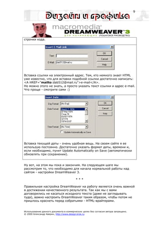 9




строчки кода.




Вставка ссылки на электронный адрес. Тем, кто немного знает HTML
уже известно, что для вставки подобной ссылки достаточно написать:
<A HREF="mailto:dab512@mail.ru">e-mail</A>.
Но можно этого не знать, а просто указать текст ссылки и адрес e-mail.
Что проще - смотрите сами :)




Вставка текущей даты - очень удобная вещь. На своем сайте я ее
использую постоянно. Достаточно указать формат даты, времени и,
если необходимо, пункт Update Automatically on Save (автоматически
обновлять при сохранении).


Ну вот, на этом мы пока и закончим. На следующем шаге мы
рассмотрим то, что необходимо для начала нормальной работы над
сайтом - настройки DreamWeaver 3.

                                         ***

Правильная настройка DreamWeaver на работу является очень важной
в достижении качественного результата. Так как мы с вами
договорились не касаться исходного текста (даже не заглядывать
туда), важно настроить DreamWeaver таким образом, чтобы потом не
пришлось краснеть перед собратьями - HTML-врайтерами.


Использование данного документа в коммерческих целях без согласия автора запрещено.
© 2000 Александр Аверин, http://www.design.krsk.ru
 