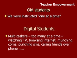 Old students We were instructed “one at a time” Digital Students Multi-taskers – too many at a time – watching TV, browsing internet, munching corns, punching sms, calling friends over phone……. Teacher Empowerment 