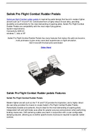 Saitek Pro Flight Combat Rudder Pedals
Saitek pro flight Combat rudder pedals is inspired by pedal design that found in modern fighter
aircraft such as F-16 and F-35. Constructed from a highly robust Di-cast alloy, providing
durability and authenticity for the most demanding of aspiring pilots. Saitek Pro Flight Combat
Rudder Pedals are compatibility with the most major flying games.
System requirements:
Connectivity USB 2.0
windows 7, vista or XP

Saitek Pro Flight Combat Rudder Pedals has many features that makes this add ons become
          more promeses to give every users best experiences on flight simulation.
                         Get it now with the best price and deals!

                                         Order Here!




Saitek Pro Flight Combat Rudder pedals Features
Saitek Pro Flight Combat Rudder Pedals

Modern fighter aircraft such as the F-16 and F-35 provide the inspiration, and a highly robust
die-cast alloy provides the means to create Saitek’s Pro Flight Combat Rudder Pedals.
Remarkably durable and authentic, they’re ideal for the most demanding of aspiring pilots.
Independent left and right brake axes allow for greater accuracy and precision when performing
braking maneuvers. Self-cantering rudder axes work in conjunction with a user-configurable
damping adjuster, allowing you to define specific levels of pressure required to operate rudder
controls.




                                                                                           1/4
 