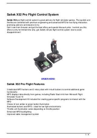Saitek X52 Pro Flight Control System
Saitek X52 pro flight control system is great add-ons for flight simulator games. The joystick and
throttle are combined with premium engineering and advanced MFD for real flying interaction.
promising add-ons and deserve to try.
Get it now from Amazon and get the best offers and special discount price. I remind you this
offers is only for limited time only, get Saitek x52 pro flight control system now to avoid
disappointment!




                                        ORDER HERE!

Saitek X52 Pro Flight Features
2 dedicated MFD buttons and 2 rotary dials with in-built buttons to control additional game
functionality
MFD displays data directly from games, including Radio Stack info from Microsoft Flight
Simulator 9 and 10
Software Development Kit included for creating game-specific programs to interact with the
MFD
Choice of red, amber or green button illumination
Illuminated buttons and MFD – ideal for low light environments
Throttle unit illumination varies depending on throttle position
Enhanced MFD backlighting
Improved cable management system




                                                                                            1/4
 