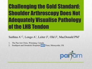 Challenging the Gold Standard:
Shoulder Arthroscopy Does Not
Adequately Visualise Pathology
of the LHB Tendon
Saithna A1,2, Longo A1, Leiter J1, Old J1, MacDonald PM1
1. The Pan Am Clinic, Winnipeg, Canada
2. Southport and Ormskirk Hospitals Trust, Merseyside, UK
 
