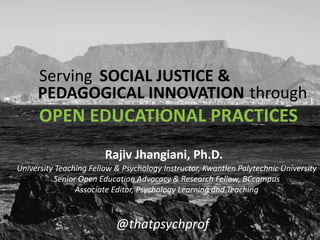 OPEN EDUCATIONAL PRACTICES
@thatpsychprof
Serving SOCIAL JUSTICE &
PEDAGOGICAL INNOVATION through
University Teaching Fellow & Psychology Instructor, Kwantlen Polytechnic University
Senior Open Education Advocacy & Research Fellow, BCcampus
Associate Editor, Psychology Learning and Teaching
Rajiv Jhangiani, Ph.D.
 