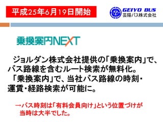 平成25年6月19日開始
ジョルダン株式会社提供の「乗換案内」で、
バス路線を含むルート検索が無料化。
「乗換案内」で、当社バス路線の時刻・
運賃・経路検索が可能に。
→バス時刻は「有料会員向け」という位置づけが
当時は大半でした。
 