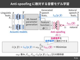 /21
Anti-spoofing に敵対する音響モデル学習
9
𝜔D: 重み, 𝐸 𝐿G
, 𝐸 𝐿D
: 𝐿G 𝒚, ෝ𝒚 , 𝐿D,1 ෝ𝒚 の期待値
合成音声を
自然音声と識別させる
𝐿 𝒚, ෝ𝒚 = 𝐿G 𝒚, ෝ𝒚 + 𝜔D
𝐸 𝐿G
𝐸 𝐿D
𝐿D,1 ෝ𝒚 → Minimize
𝐿G 𝒚, ෝ𝒚
Linguistic
feats.
Natural
speech
feats.
𝒚
ML-based
parameter
generation
Generated
speech
feats.
ෝ𝒚
Acoustic models
𝒙
⋯
෡𝒀
⋯
⋯
𝒙1
𝒙 𝑇
𝐿D,1 ෝ𝒚
1: natural
Feature
function
𝝓 ⋅
Anti-spoofing
𝐷 ⋅
 