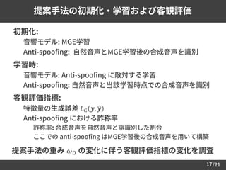/21
提案手法の初期化・学習および客観評価
17
 初期化:
– 音響モデル: MGE学習
– Anti-spoofing: 自然音声とMGE学習後の合成音声を識別
 学習時:
– 音響モデル: Anti-spoofing に敵対する学習
– Anti-spoofing: 自然音声と当該学習時点での合成音声を識別
 客観評価指標:
– 特徴量の生成誤差 𝐿G 𝒚, ෝ𝒚
– Anti-spoofing における詐称率
• 詐称率: 合成音声を自然音声と誤識別した割合
• ここでの anti-spoofing はMGE学習後の合成音声を用いて構築
提案手法の重み 𝜔D の変化に伴う客観評価指標の変化を調査
 