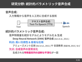 /21
 音声合成:
– 入力情報から音声を人工的に合成する技術
 統計的パラメトリック音声合成:
– 音声特徴量を統計モデルによりモデル化 & 生成
• Deep Neural Network (DNN) 音声合成 [Zen et al., 2013.]
– 利点: 高い汎用性 & 容易な応用
• アミューズメント応用 [Doi et al., 2013.] や 言語教育 [高道 他, 2015.] など
– 欠点: 合成音声の音質劣化
• 生成される特徴量系列の過剰な平滑化が一因
1
研究分野: 統計的パラメトリック音声合成
テキスト音声合成:
Text-To-Speech (TTS)
Text Speech
 