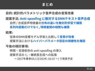 /21
まとめ
 目的: 統計的パラメトリック音声合成の音質改善
 提案手法: Anti-spoofing に敵対するDNNテキスト音声合成
• 自然 / 合成音声特徴量の分布の違いを敵対的学習で補償
• 系列内変動だけでなく, 特徴量間の相関も補償
 結果:
– 従来のDNN音響モデル学習と比較して音質が改善
– 提案手法におけるハイパーパラメータ設定の頑健性を確認
 今後の検討事項:
– 時間・言語依存の anti-spoofing の導入
– 提案手法の 𝐹0・継続長生成への拡張
• → 2017年春季ASJ (3/16(木) 16:15 ～) で発表予定
21
 