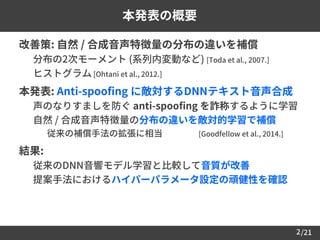 /21
 改善策: 自然 / 合成音声特徴量の分布の違いを補償
– 分布の2次モーメント (系列内変動など) [Toda et al., 2007.]
– ヒストグラム [Ohtani et al., 2012.]
 本発表: Anti-spoofing に敵対するDNNテキスト音声合成
– 声のなりすましを防ぐ anti-spoofing を詐称するように学習
– 自然 / 合成音声特徴量の分布の違いを敵対的学習で補償
• 従来の補償手法の拡張に相当 [Goodfellow et al., 2014.]
 結果:
– 従来のDNN音響モデル学習と比較して音質が改善
– 提案手法におけるハイパーパラメータ設定の頑健性を確認
2
本発表の概要
 