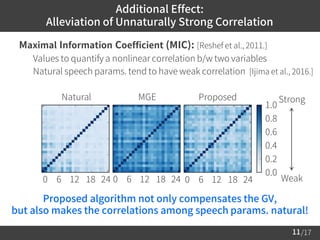 /17
 Maximal Information Coefficient (MIC): [Reshef et al., 2011.]
– Values to quantify a nonlinear correlation b/w two variables
– Natural speech params. tend to have weak correlation [Ijima et al., 2016.]
11
Additional Effect:
Alleviation of Unnaturally Strong Correlation
Natural MGE
0 6 12 18 24
0.0
0.2
0.4
0.6
0.8
1.0
Strong
Weak
Proposed
0 6 12 18 24 0 6 12 18 24
Proposed algorithm not only compensates the GV,
but also makes the correlations among speech params. natural!
 