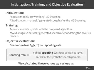 /17
Initialization, Training, and Objective Evaluation
14
 Initialization:
– Acoustic models: conventional MGE training
– ASV: distinguish natural / generated speech after the MGE training
 Training:
– Acoustic models: update with the proposed algorithm
– ASV: distinguish natural / generated speech after updating the acoustic
models
 Objective evaluation:
– Generation loss 𝐿G 𝒄, ො𝒄 and spoofing rate
Spoofing rate =
# of the spoofing synthetic speech params.
Total # of the synthetic speech params.
We calculated these values w/ various 𝜔D.
 