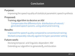 /17
Conclusion
 Purpose:
– Improving the speech quality of statistical parametric speech synthesis
 Proposed:
– Training algorithm to deceive an ASV
• Compensates the difference b/w distributions of natural /
generated speech params. using adversarial training
 Results:
– Improved the speech quality compared to conventional training
– Worked comparably robustly against its hyper-parameter setting
 Future work:
– Devising temporal- and linguistic-dependent ASV
– Extending our algorithm to generate 𝐹0 and duration
17
 