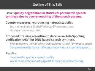 /17
 Issue: quality degradation in statistical parametric speech
synthesis due to over-smoothing of the speech params.
 Countermeasures: reproducing natural statistics
– 2nd moment (a.k.a. Global Variance: GV) [Toda et al., 2007.]
– Histogram[Ohtani et al., 2012.]
 Proposed: training algorithm to deceive an Anti-Spoofing
Verification (ASV) for DNN-based speech synthesis
– Tries to deceive the ASV which distinguishes natural / synthetic speech.
– Compensates distribution difference betw. natural / synthetic speech.
 Results:
– Improves the synthetic speech quality.
– Works comparably robustly against its hyper-parameter setting.
1
Outline of This Talk
 