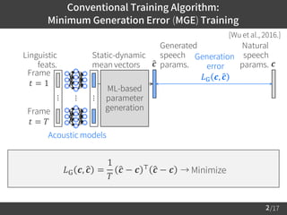 /17
Conventional Training Algorithm:
Minimum Generation Error (MGE) Training
2
Generation
error
𝐿G 𝒄, ො𝒄
Linguistic
feats.
[Wu et al., 2016.]
Natural
speech
params.
𝐿G 𝒄, ො𝒄 =
1
𝑇
ො𝒄 − 𝒄 ⊤ ො𝒄 − 𝒄 → Minimize
𝒄
ML-based
parameter
generation
Generated
speech
params.ො𝒄
Acoustic models
⋯
⋯
⋯
Frame
𝑡 = 1
Static-dynamic
mean vectors
Frame
𝑡 = 𝑇
 