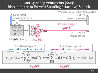 /17
Anti-Spoofing Verification (ASV):
Discriminator to Prevent Spoofing Attacks w/ Speech
5
[Wu et al., 2016.] [Chen et al., 2015.]
𝐿D,1 𝒄 𝐿D,0 ො𝒄
𝐿D 𝒄, ො𝒄 = → Minimize−
1
𝑇
෍
𝑡=1
𝑇
log 𝐷 𝒄 𝑡 −
1
𝑇
෍
𝑡=1
𝑇
log 1 − 𝐷 ො𝒄 𝑡
ො𝒄
Cross entropy
𝐿D 𝒄, ො𝒄
1: natural
0: generated
Generated
speech params.
𝒄Natural
speech params.
Feature
function
𝝓 ⋅
Here, 𝝓 𝒄 𝑡 = 𝒄 𝑡 ASV 𝐷 ⋅
or
Loss to recognize
generated speech as generated
Loss to recognize
natural speech as natural
 