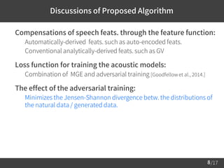 /17
 Compensations of speech feats. through the feature function:
– Automatically-derived feats. such as auto-encoded feats.
– Conventional analytically-derived feats. such as GV
 Loss function for training the acoustic models:
– Combination of MGE and adversarial training [Goodfellow et al., 2014.]
 The effect of the adversarial training:
– Minimizes the Jensen-Shannon divergence betw. the distributions of
the natural data / generated data.
8
Discussions of Proposed Algorithm
 