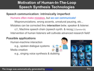/51
9
Motivation of Human-In-The-Loop
Speech Synthesis Technologies
➢ Speech communication: intrinsically imperfect
– Humans often make mistakes, but we can communicate!
• Mispronunciations, wrong accents, unnatural pausing, etc...
– Mistakes can be corrected thru interaction betw. speaker & listener.
• c.f., Machine speech chain (speech synth. & recog.) [Tjandra+20]
– Intervention of human listeners will cultivate advanced research field!
➢
Possible applications
– Human-machine interaction
• e.g., spoken dialogue systems
– Media creation
• e.g., singing voice synthesis & dubbing
The image was automatically generated by craiyon
 