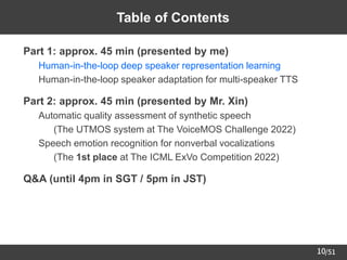 /51
10
Table of Contents
➢ Part 1: approx. 45 min (presented by me)
– Human-in-the-loop deep speaker representation learning
– Human-in-the-loop speaker adaptation for multi-speaker TTS
➢ Part 2: approx. 45 min (presented by Mr. Xin)
– Automatic quality assessment of synthetic speech
• (The UTMOS system at The VoiceMOS Challenge 2022)
– Speech emotion recognition for nonverbal vocalizations
• (The 1st place at The ICML ExVo Competition 2022)
➢ Q&A (until 4pm in SGT / 5pm in JST)
 