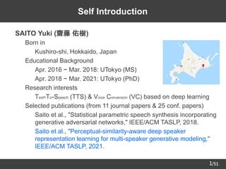 /51
1
Self Introduction
➢ SAITO Yuki (齋藤 佑樹)
– Born in
• Kushiro-shi, Hokkaido, Japan
– Educational Background
• Apr. 2016 ~ Mar. 2018: UTokyo (MS)
• Apr. 2018 ~ Mar. 2021: UTokyo (PhD)
– Research interests
• Text-To-Speech (TTS) & Voice Conversion (VC) based on deep learning
– Selected publications (from 11 journal papers & 25 conf. papers)
• Saito et al., "Statistical parametric speech synthesis incorporating
generative adversarial networks," IEEE/ACM TASLP, 2018.
• Saito et al., "Perceptual-similarity-aware deep speaker
representation learning for multi-speaker generative modeling,"
IEEE/ACM TASLP, 2021.
 