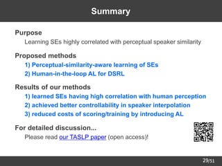/51
29
Summary
➢ Purpose
– Learning SEs highly correlated with perceptual speaker similarity
➢ Proposed methods
– 1) Perceptual-similarity-aware learning of SEs
– 2) Human-in-the-loop AL for DSRL
➢ Results of our methods
– 1) learned SEs having high correlation with human perception
– 2) achieved better controllability in speaker interpolation
– 3) reduced costs of scoring/training by introducing AL
➢ For detailed discussion...
– Please read our TASLP paper (open access)!
 