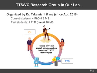 /51
3
TTS/VC Research Group in Our Lab.
➢ Organized by Dr. Takamichi & me (since Apr. 2016)
– Current students: 4 PhD & 8 MS
– Past students: 1 PhD (me) & 10 MS
TTS
VC
Toward universal
speech communication
based on TTS/VC
technologies
 