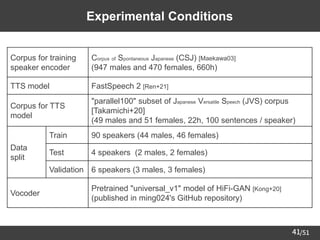 /51
41
Experimental Conditions
Corpus for training
speaker encoder
Corpus of Spontaneous Japanese (CSJ) [Maekawa03]
(947 males and 470 females, 660h)
TTS model FastSpeech 2 [Ren+21]
Corpus for TTS
model
"parallel100" subset of Japanese Versatile Speech (JVS) corpus
[Takamichi+20]
(49 males and 51 females, 22h, 100 sentences / speaker)
Data
split
Train 90 speakers (44 males, 46 females)
Test 4 speakers (2 males, 2 females)
Validation 6 speakers (3 males, 3 females)
Vocoder
Pretrained "universal_v1" model of HiFi-GAN [Kong+20]
(published in ming024's GitHub repository)
 