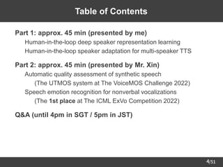 /51
4
Table of Contents
➢ Part 1: approx. 45 min (presented by me)
– Human-in-the-loop deep speaker representation learning
– Human-in-the-loop speaker adaptation for multi-speaker TTS
➢ Part 2: approx. 45 min (presented by Mr. Xin)
– Automatic quality assessment of synthetic speech
• (The UTMOS system at The VoiceMOS Challenge 2022)
– Speech emotion recognition for nonverbal vocalizations
• (The 1st place at The ICML ExVo Competition 2022)
➢ Q&A (until 4pm in SGT / 5pm in JST)
 