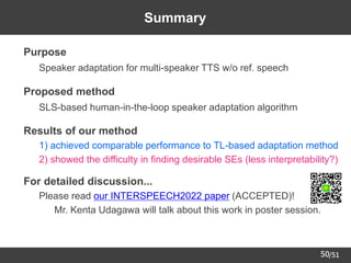 /51
50
Summary
➢ Purpose
– Speaker adaptation for multi-speaker TTS w/o ref. speech
➢ Proposed method
– SLS-based human-in-the-loop speaker adaptation algorithm
➢ Results of our method
– 1) achieved comparable performance to TL-based adaptation method
– 2) showed the difficulty in finding desirable SEs (less interpretability?)
➢ For detailed discussion...
– Please read our INTERSPEECH2022 paper (ACCEPTED)!
• Mr. Kenta Udagawa will talk about this work in poster session.
 