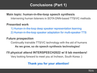 /51
51
Conclusions (Part 1)
➢ Main topic: human-in-the-loop speech synthesis
– Intervening human listeners in SOTA DNN-based TTS/VC methods
➢ Presented work
– 1) Human-in-the-loop deep speaker representation learning
– 2) Human-in-the-loop speaker adaptation for multi-speaker TTS
➢ Future prospection
– Continually trainable TTS/VC technology with the aid of humans
• As we grow, so do speech synthesis technologies!
➢ I'll physical attend INTERSPEECH2022 w/ 8 lab members!
– Very looking forward to meet you at Incheon, South Korea :)
Thank you for your attention!
 