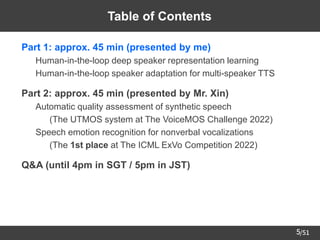 /51
5
Table of Contents
➢ Part 1: approx. 45 min (presented by me)
– Human-in-the-loop deep speaker representation learning
– Human-in-the-loop speaker adaptation for multi-speaker TTS
➢ Part 2: approx. 45 min (presented by Mr. Xin)
– Automatic quality assessment of synthetic speech
• (The UTMOS system at The VoiceMOS Challenge 2022)
– Speech emotion recognition for nonverbal vocalizations
• (The 1st place at The ICML ExVo Competition 2022)
➢ Q&A (until 4pm in SGT / 5pm in JST)
 