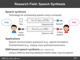 /51
➢ Speech synthesis
– Technology for synthesizing speech using a computer
➢ Applications
– Speech communication assistance (e.g., speech translation)
– Entertainments (e.g., singing voice synthesis/conversion)
➢ DNN-based speech synthesis [Zen+13][Oord+16]
– Using a DNN for learning statistical relation betw. input-to-speech
6
Research Field: Speech Synthesis
Text-To-Speech (TTS)
Text Speech
Voice Conversion (VC)
Output
speech
Input
speech
Hello Hello
[Sagisaka+88]
[Stylianou+88]
DNN: Deep Neural Network
 