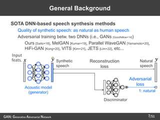 /51
➢ SOTA DNN-based speech synthesis methods
– Quality of synthetic speech: as natural as human speech
– Adversarial training betw. two DNNs (i.e., GANs [Goodfellow+14])
• Ours [Saito+18], MelGAN [Kumar+19], Parallel WaveGAN [Yamamoto+20],
HiFi-GAN [Kong+20], VITS [Kim+21], JETS [Lim+22], etc...
7
Discriminator
1: natural
Adversarial
loss
𝒙
Input
feats.
Acoustic model
(generator)
ෝ
𝒚 Synthetic
speech
Natural
speech
𝒚
General Background
Reconstruction
loss
GAN: Generative Adversarial Network
 