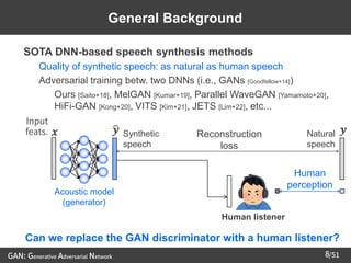 /51
➢ SOTA DNN-based speech synthesis methods
– Quality of synthetic speech: as natural as human speech
– Adversarial training betw. two DNNs (i.e., GANs [Goodfellow+14])
• Ours [Saito+18], MelGAN [Kumar+19], Parallel WaveGAN [Yamamoto+20],
HiFi-GAN [Kong+20], VITS [Kim+21], JETS [Lim+22], etc...
8
Human listener
Human
perception
𝒙
Input
feats.
Acoustic model
(generator)
ෝ
𝒚 Synthetic
speech
Natural
speech
𝒚
General Background
Reconstruction
loss
GAN: Generative Adversarial Network
Can we replace the GAN discriminator with a human listener?
 