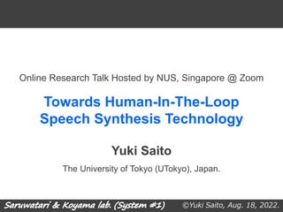 ©Yuki Saito, Aug. 18, 2022.
Towards Human-In-The-Loop
Speech Synthesis Technology
The University of Tokyo (UTokyo), Japan.
Online Research Talk Hosted by NUS, Singapore @ Zoom
Yuki Saito
 