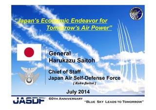 Chief of Staff
Japan Air Self-Defense Force
July 2014
“Japan’s Economic Endeavor for
Tomorrow’s Air Power”
“Blue Sky Leads to Tomorrow”
60th Anniversary
General
Harukazu Saitoh
[ Koku-Jieitai ]
 