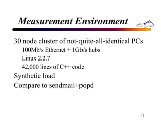 Measurement Environment 30 node cluster of not-quite-all-identical PCs 100Mb/s Ethernet + 1Gb/s hubs Linux 2.2.7 42,000 lines of C++ code Synthetic load  Compare to sendmail+popd 
