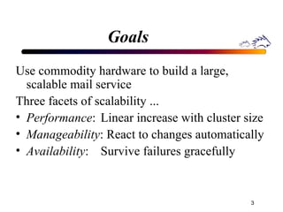 Goals Use commodity hardware to build a large,  scalable mail service Three facets of scalability ... Performance : Linear increase with cluster size  Manageability : React to changes automatically Availability : Survive failures gracefully 
