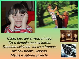 Clipe, ore, ani şi veacuri trec , Ca-n formula unu se întrec, Deodat ă  schimbă  tot ce e frumos , Azi ce-i trainic, valoros , Mâine e şubred şi vechi. 